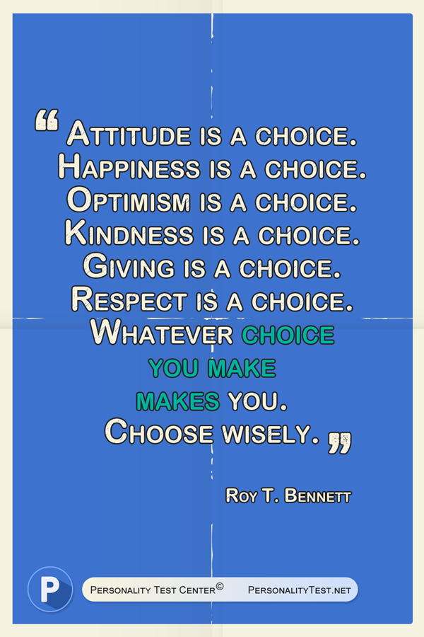 Attitude is a choice. Happiness is a choice. Optimism is a choice. Kindness is a choice. Giving is a choice. Respect is a choice. Whatever choice you make makes you. Choose wisely. - Roy T. Bennett